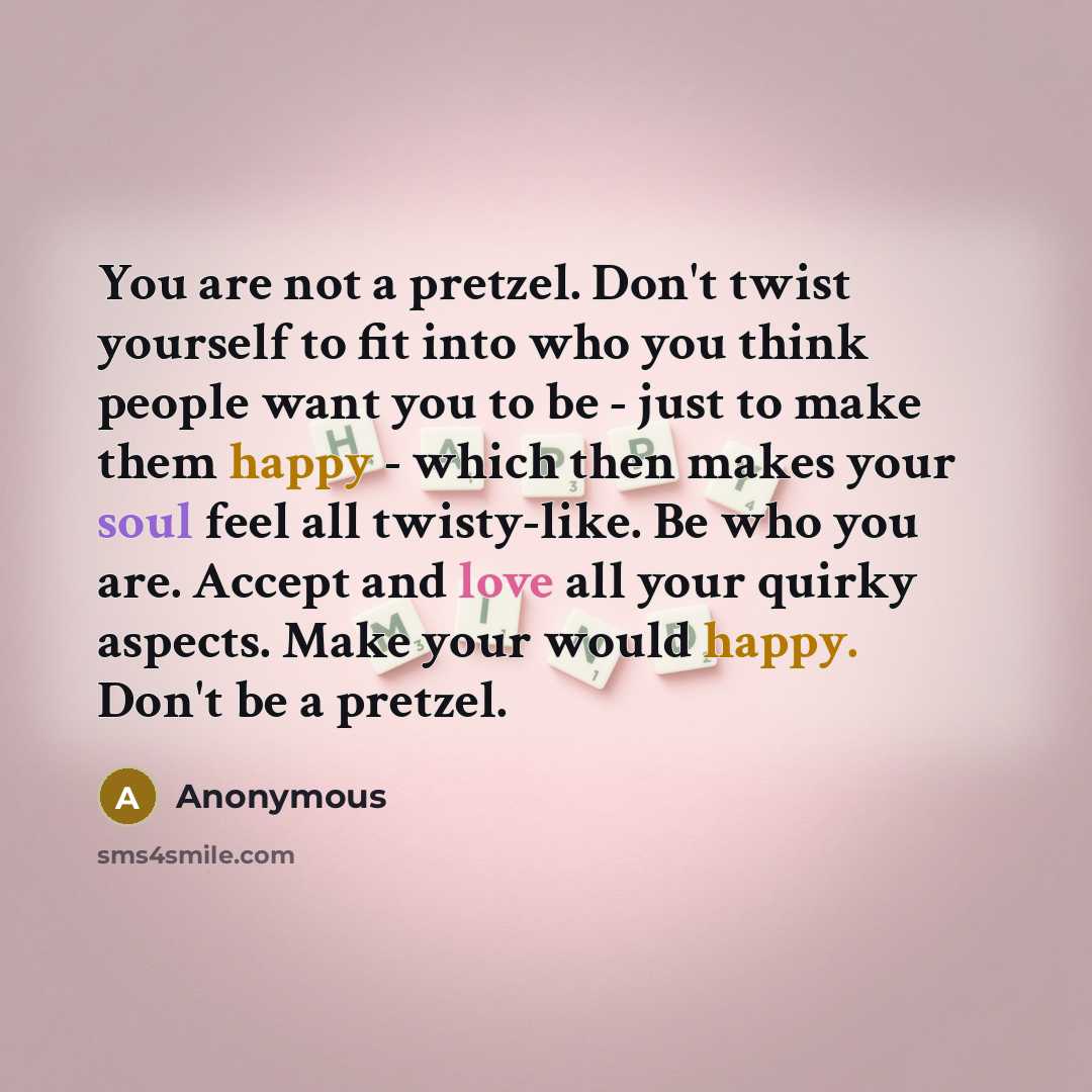 “You are not a pretzel. Don't twist yourself to fit into who you think people want you to be - just to make them happy - which then makes your soul feel all twisty-like. Be who you are. Accept and love all your quirky aspects. Make your would happy. Don't be a pretzel.” quote by Anonymous