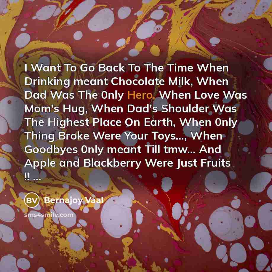 “I Want To Go Back To The Time When Drinking meant Chocolate Milk, When Dad Was The 0nly Hero, When Love Was Mom's Hug, When Dad's Shoulder Was The Highest Place On Earth, When 0nly Thing Broke Were Your Toys…, When Goodbyes 0nly meant Till tmw… And Apple and Blackberry Were Just Fruits !! ...” quote by Bernajoy Vaal