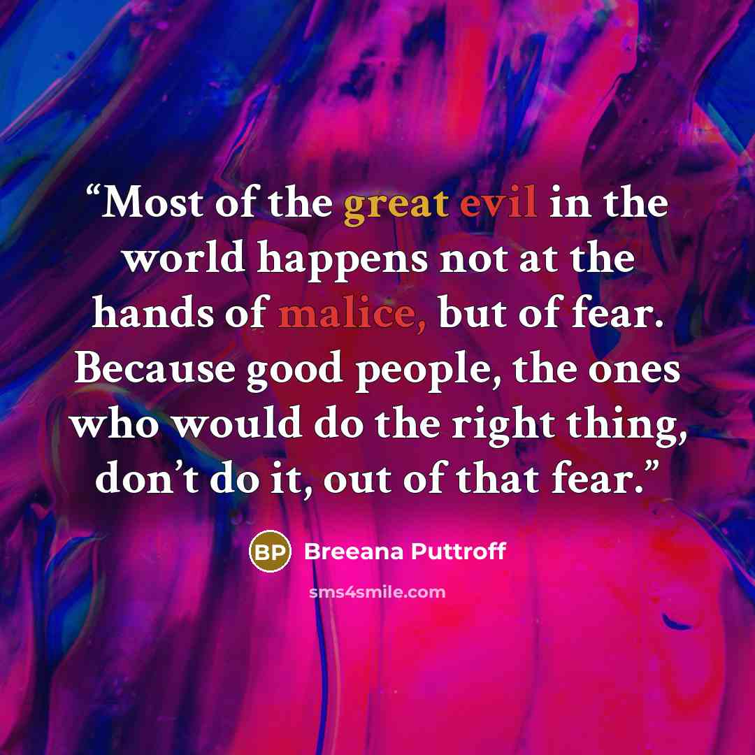 “Most of the great evil in the world happens not at the hands of malice, but of fear. Because good people, the ones who would do the right thing, don’t do it, out of that fear.” quote by Breeana Puttroff