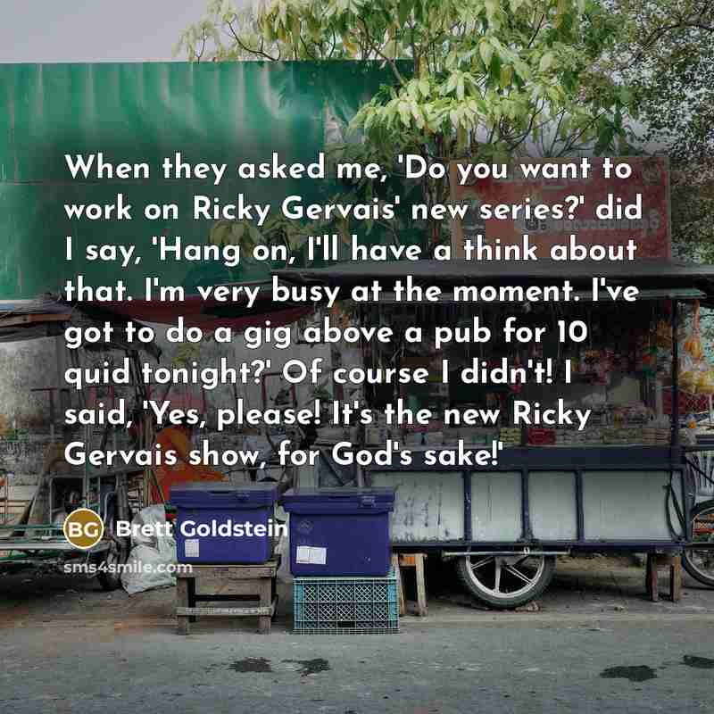 “When they asked me, 'Do you want to work on Ricky Gervais' new series?' did I say, 'Hang on, I'll have a think about that. I'm very busy at the moment. I've got to do a gig above a pub for 10 quid tonight?' Of course I didn't! I said, 'Yes, please! It's the new Ricky Gervais show, for God's sake!'” quote by Brett Goldstein