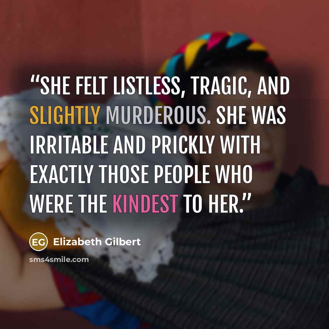 “She felt listless, tragic, and slightly murderous. She was irritable and prickly with exactly those people who were the kindest to her.” quote by Elizabeth Gilbert