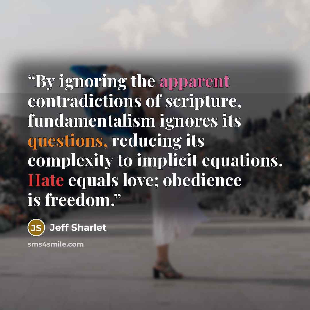“By ignoring the apparent contradictions of scripture, fundamentalism ignores its questions, reducing its complexity to implicit equations. Hate equals love; obedience is freedom.” quote by Jeff Sharlet