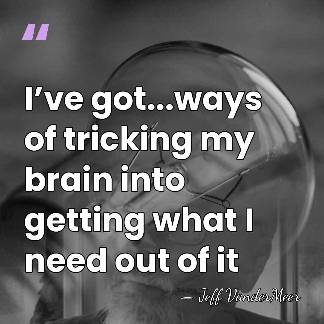 I’ve got...ways of tricking my brain into getting what I need out&hellip; - Jeff VanderMeer