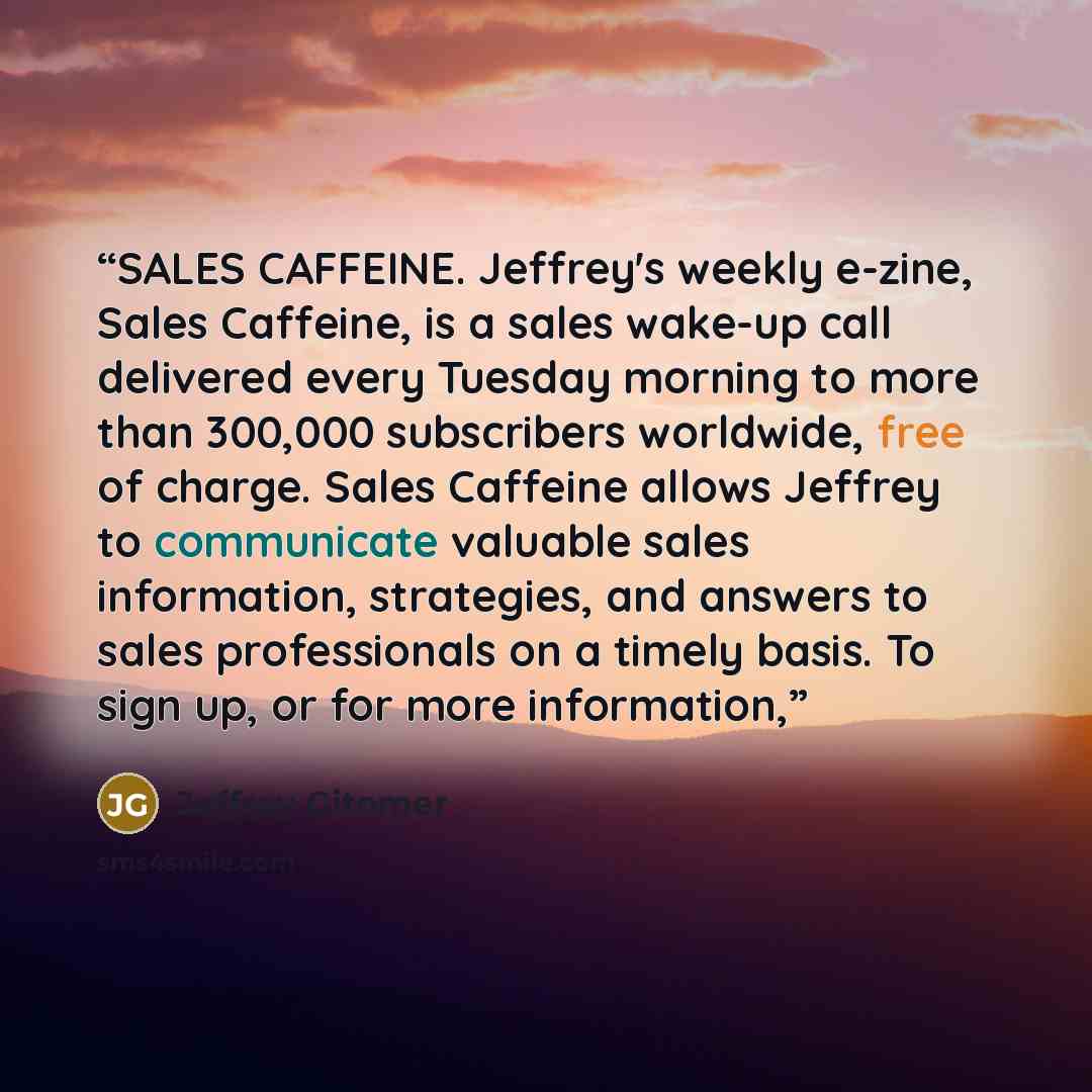 “SALES CAFFEINE. Jeffrey's weekly e-zine, Sales Caffeine, is a sales wake-up call delivered every Tuesday morning to more than 300,000 subscribers worldwide, free of charge. Sales Caffeine allows Jeffrey to communicate valuable sales information, strategies, and answers to sales professionals on a…” quote by Jeffrey Gitomer