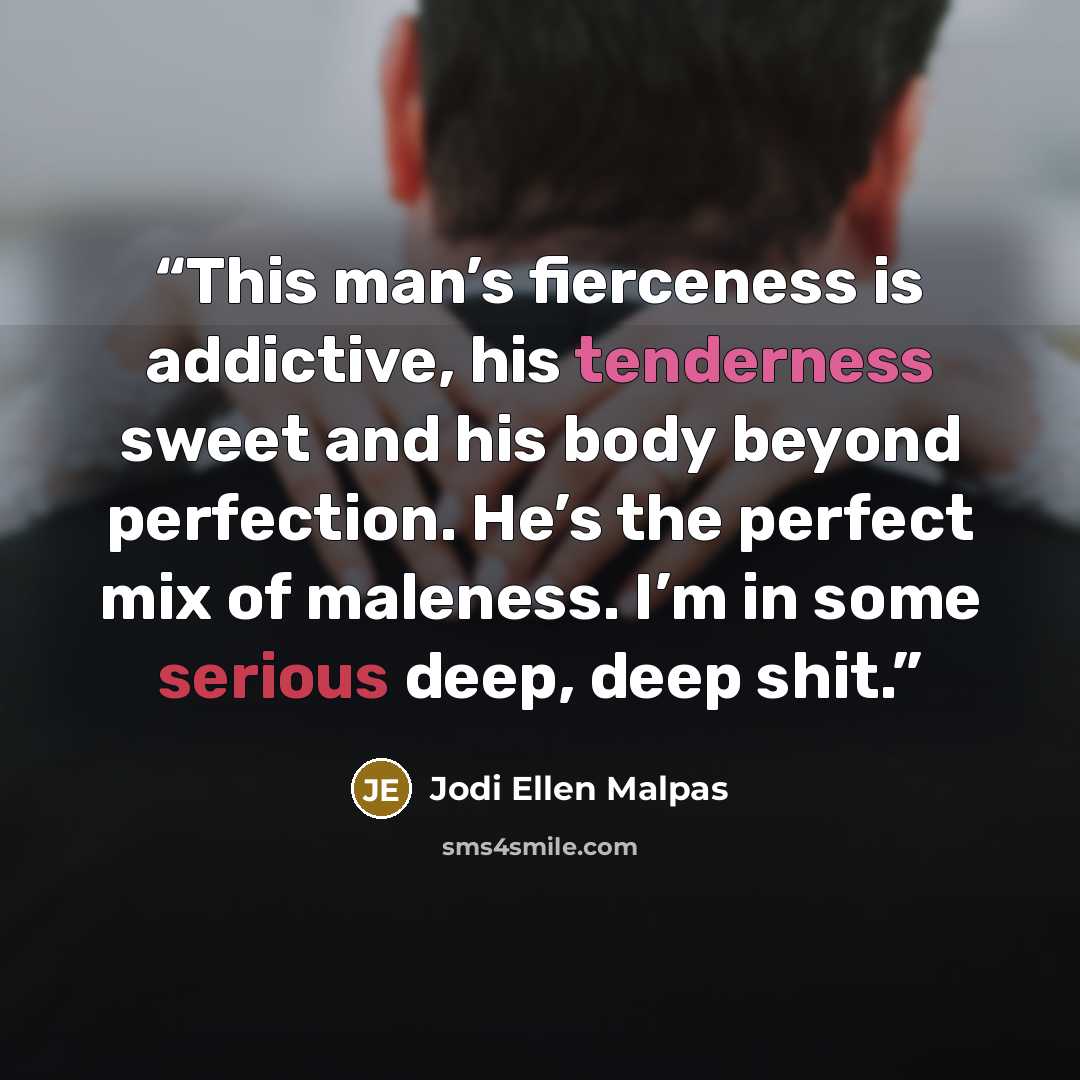 “This man’s fierceness is addictive, his tenderness sweet and his body beyond perfection. He’s the perfect mix of maleness. I’m in some serious deep, deep shit.” quote by Jodi Ellen Malpas
