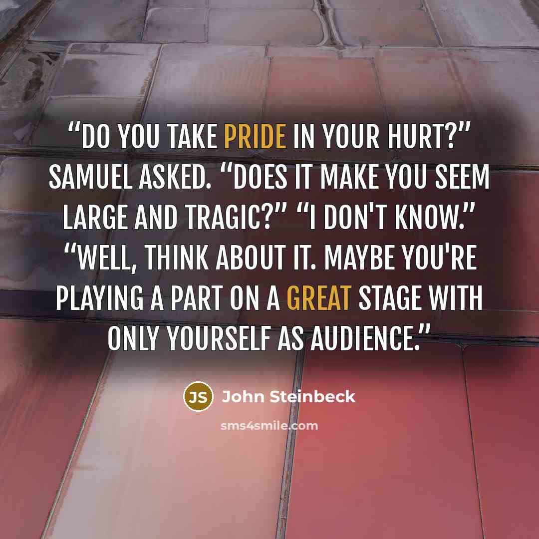 “Do you take pride in your hurt?” Samuel asked. “Does it make you seem large and tragic?” “I don't know.” “Well, think about it. Maybe you're playing a part on a great stage with only yourself as audience.” quote by John Steinbeck