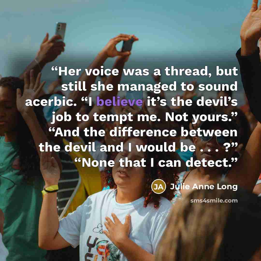 “Her voice was a thread, but still she managed to sound acerbic. “I believe it’s the devil’s job to tempt me. Not yours.” “And the difference between the devil and I would be . . . ?” “None that I can detect.” quote by Julie Anne Long