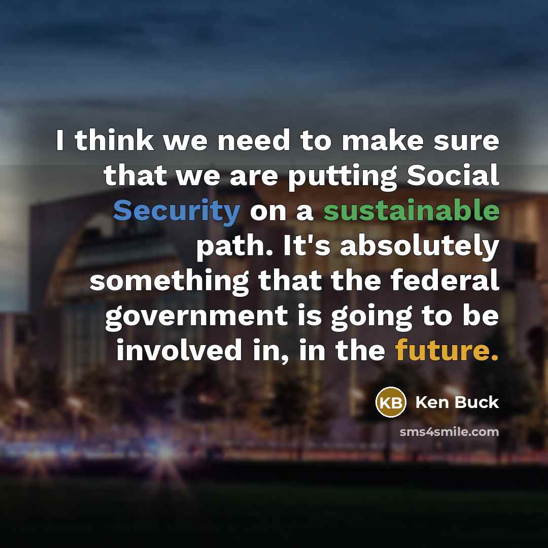 “I think we need to make sure that we are putting Social Security on a sustainable path. It's absolutely something that the federal government is going to be involved in, in the future.” quote by Ken Buck