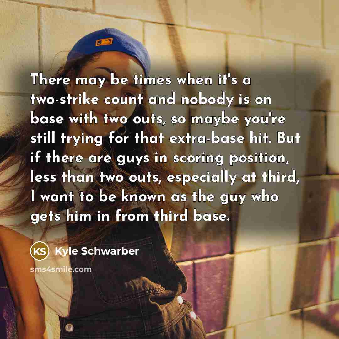 “There may be times when it's a two-strike count and nobody is on base with two outs, so maybe you're still trying for that extra-base hit. But if there are guys in scoring position, less than two outs, especially at third, I want to be known as the guy who gets him in from third base.” quote by Kyle Schwarber
