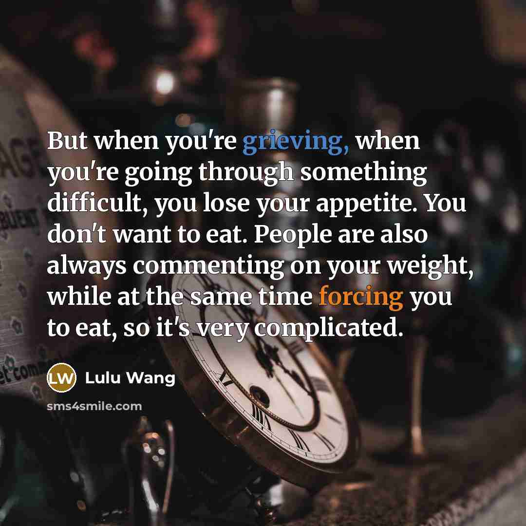 “But when you're grieving, when you're going through something difficult, you lose your appetite. You don't want to eat. People are also always commenting on your weight, while at the same time forcing you to eat, so it's very complicated.” quote by Lulu Wang