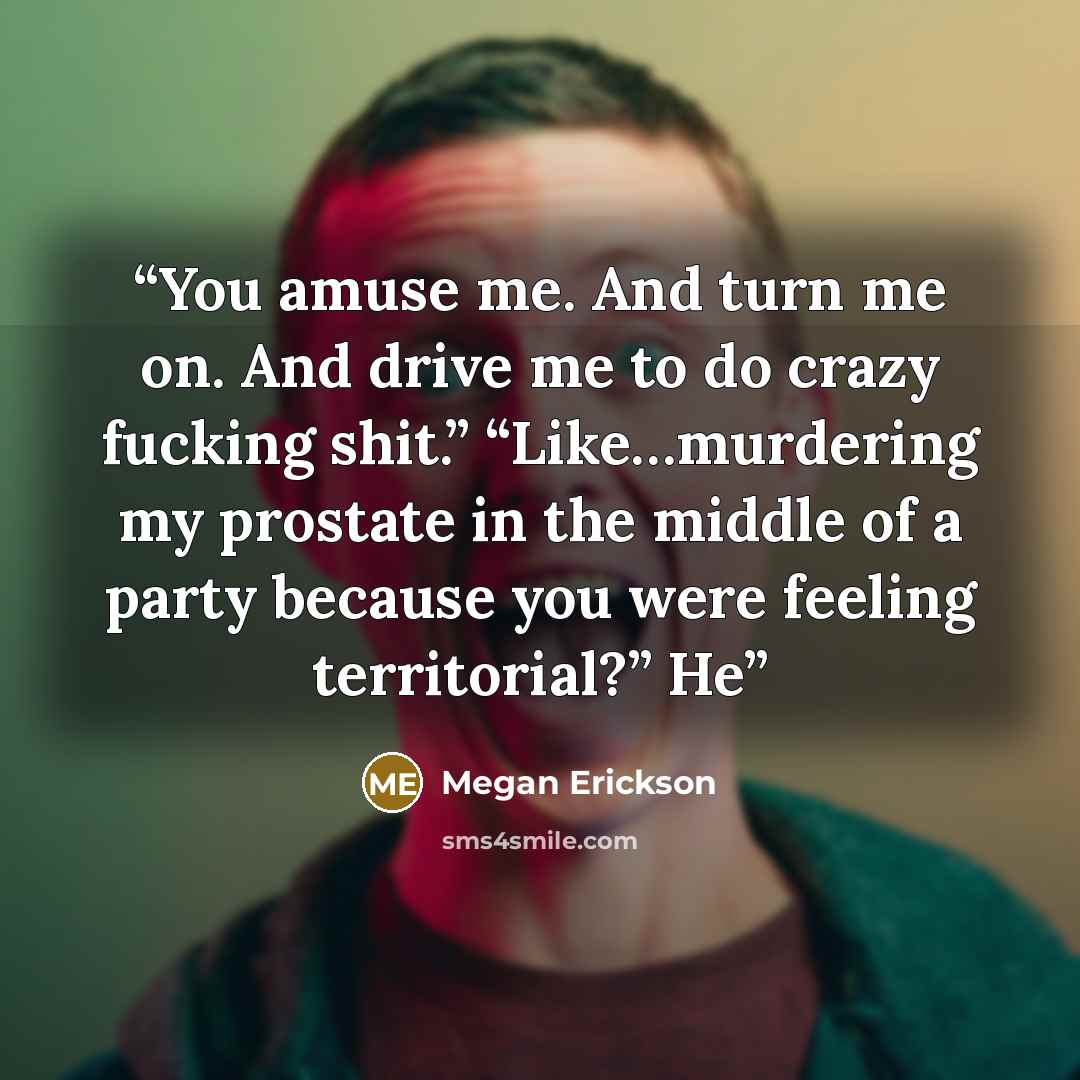 “You amuse me. And turn me on. And drive me to do crazy fucking shit.” “Like…murdering my prostate in the middle of a party because you were feeling territorial?” He” quote by Megan Erickson