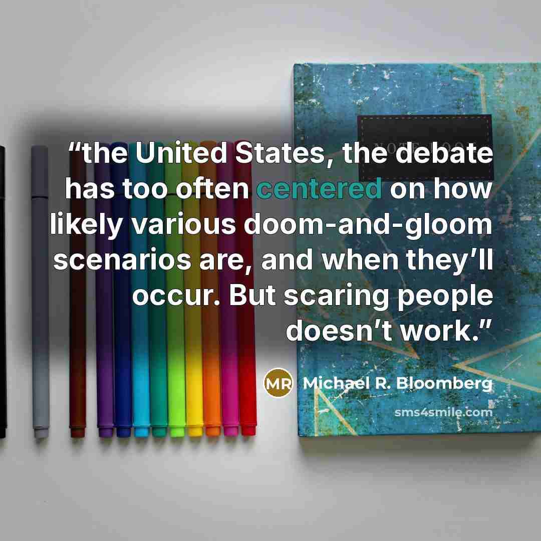 “the United States, the debate has too often centered on how likely various doom-and-gloom scenarios are, and when they’ll occur. But scaring people doesn’t work.” quote by Michael R. Bloomberg