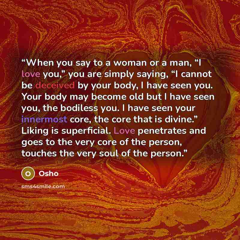 “When you say to a woman or a man, “I love you,” you are simply saying, “I cannot be deceived by your body, I have seen you. Your body may become old but I have seen you, the bodiless you. I have seen your innermost core, the core that is divine.” Liking is superficial. Love penetrates and goes to…” quote by Osho
