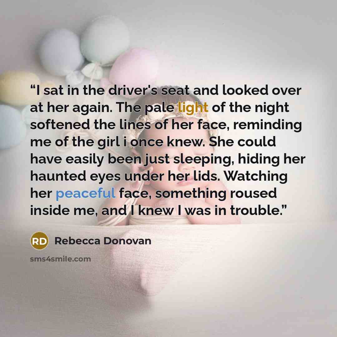 “I sat in the driver's seat and looked over at her again. The pale light of the night softened the lines of her face, reminding me of the girl i once knew. She could have easily been just sleeping, hiding her haunted eyes under her lids. Watching her peaceful face, something roused inside me, and I…” quote by Rebecca Donovan