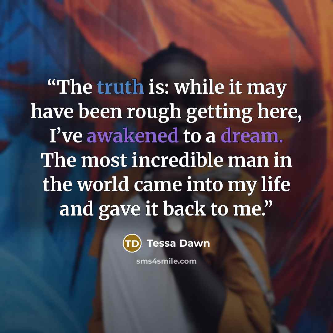 “The truth is: while it may have been rough getting here, I’ve awakened to a dream. The most incredible man in the world came into my life and gave it back to me.” quote by Tessa Dawn
