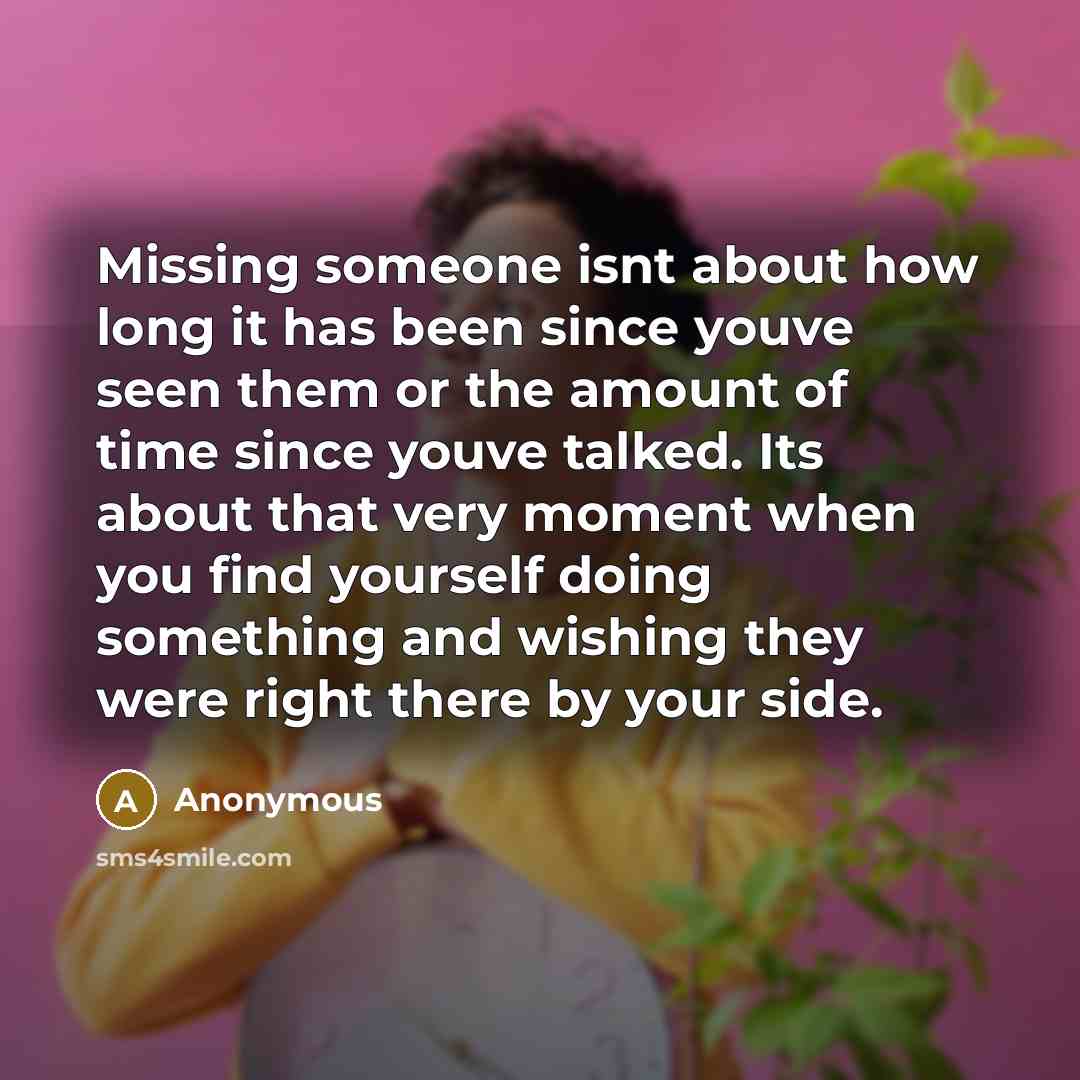 “Missing someone isnt about how long it has been since youve seen them or the amount of time since youve talked. Its about that very moment when you find yourself doing something and wishing they were right there by your side.” quote by Anonymous