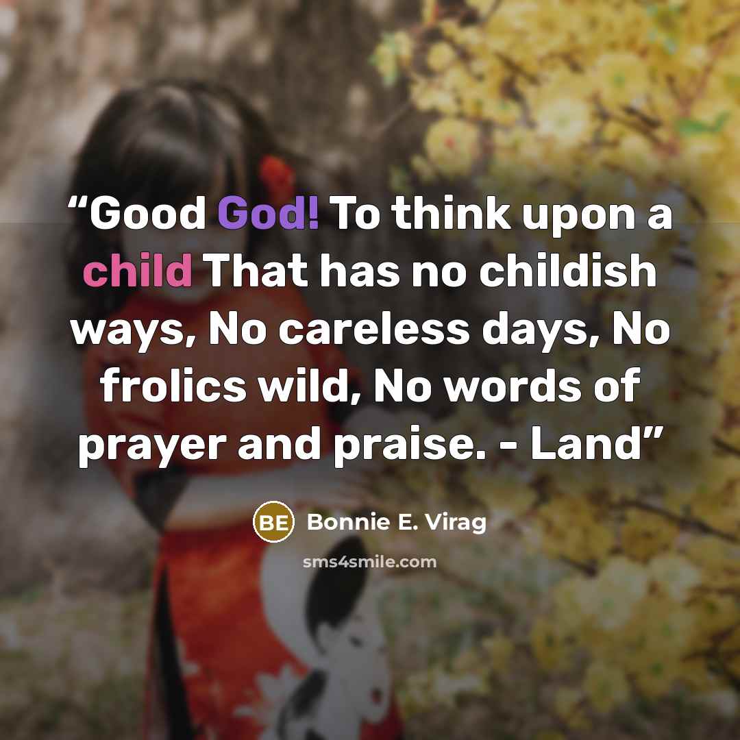 “Good God! To think upon a child That has no childish ways, No careless days, No frolics wild, No words of prayer and praise. - Land” quote by Bonnie E. Virag