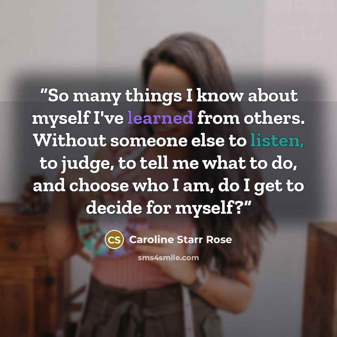 “So many things I know about myself I've learned from others. Without someone else to listen, to judge, to tell me what to do, and choose who I am, do I get to decide for myself?” quote by Caroline Starr Rose