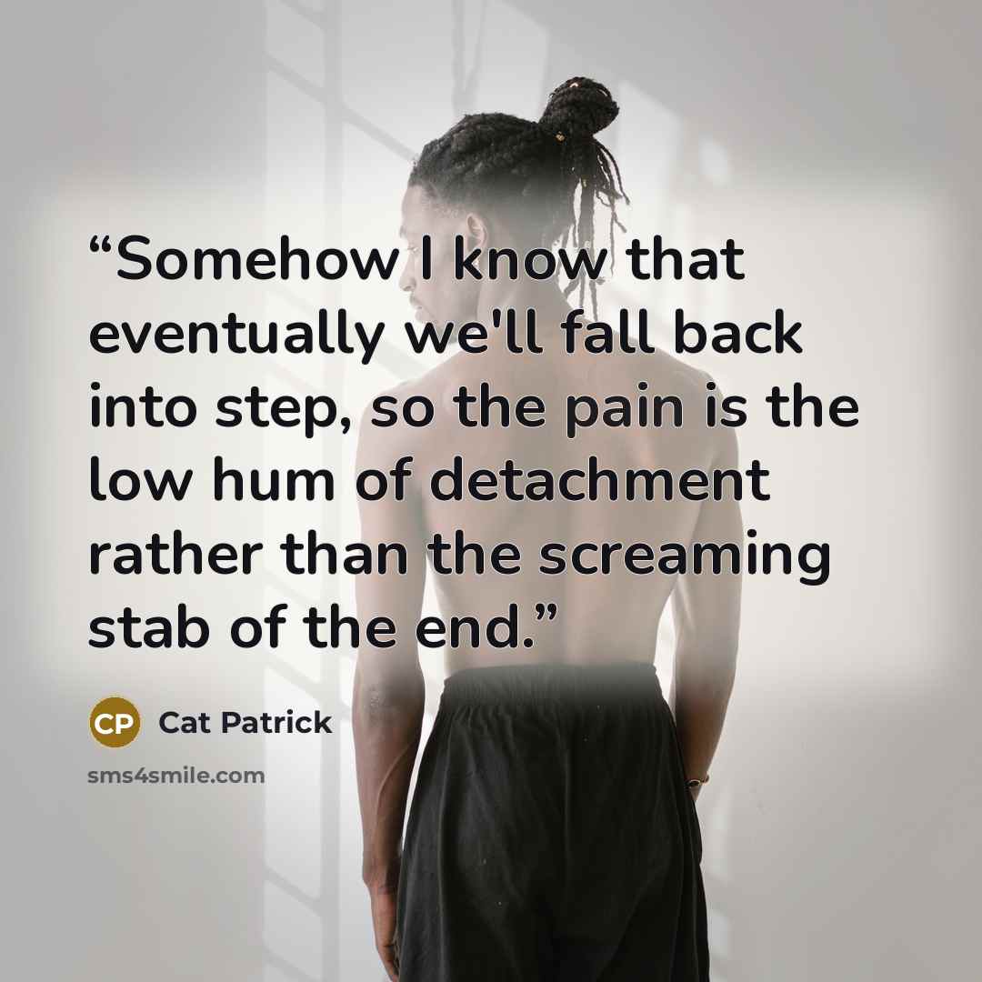“Somehow I know that eventually we'll fall back into step, so the pain is the low hum of detachment rather than the screaming stab of the end.” quote by Cat Patrick