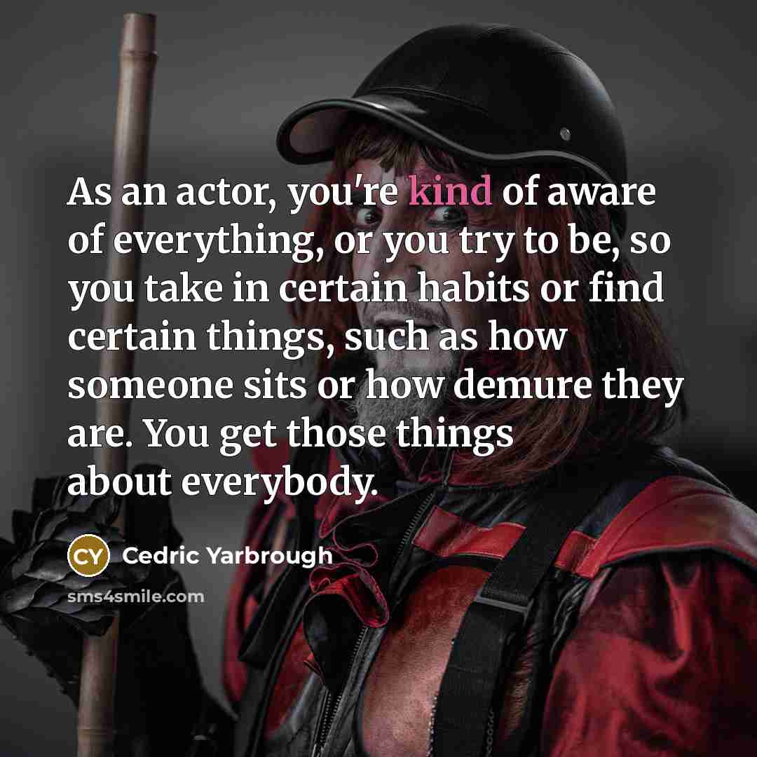 “As an actor, you're kind of aware of everything, or you try to be, so you take in certain habits or find certain things, such as how someone sits or how demure they are. You get those things about everybody.” quote by Cedric Yarbrough