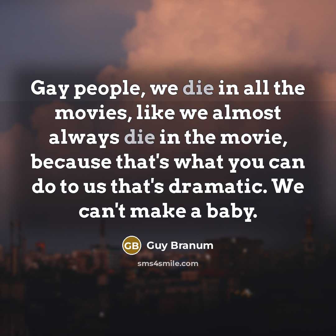 “Gay people, we die in all the movies, like we almost always die in the movie, because that's what you can do to us that's dramatic. We can't make a baby.” quote by Guy Branum