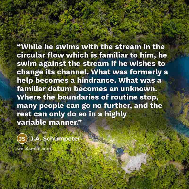 “While he swims with the stream in the circular flow which is familiar to him, he swim against the stream if he wishes to change its channel. What was formerly a help becomes a hindrance. What was a familiar datum becomes an unknown. Where the boundaries of routine stop, many people can go no…” quote by J.A. Schumpeter