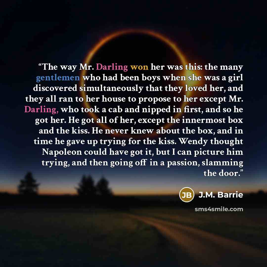 “The way Mr. Darling won her was this: the many gentlemen who had been boys when she was a girl discovered simultaneously that they loved her, and they all ran to her house to propose to her except Mr. Darling, who took a cab and nipped in first, and so he got her. He got all of her, except the…” quote by J.M. Barrie