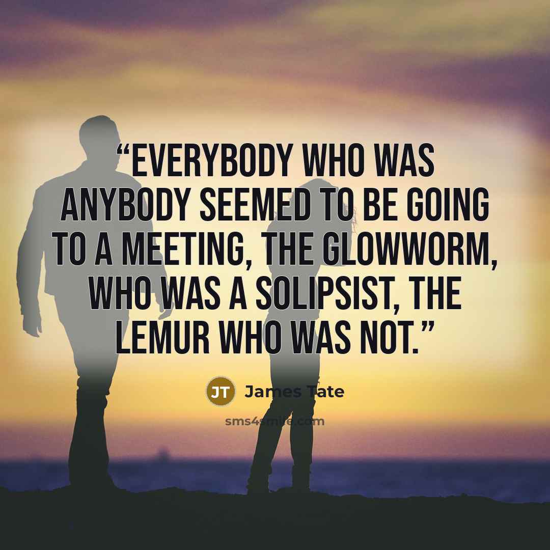 “Everybody who was anybody seemed to be going to a meeting, the glowworm, who was a solipsist, the lemur who was not.” quote by James Tate