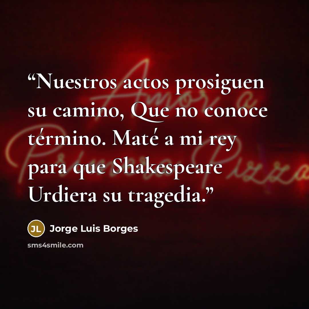 “Nuestros actos prosiguen su camino, Que no conoce término. Maté a mi rey para que Shakespeare Urdiera su tragedia.” quote by Jorge Luis Borges