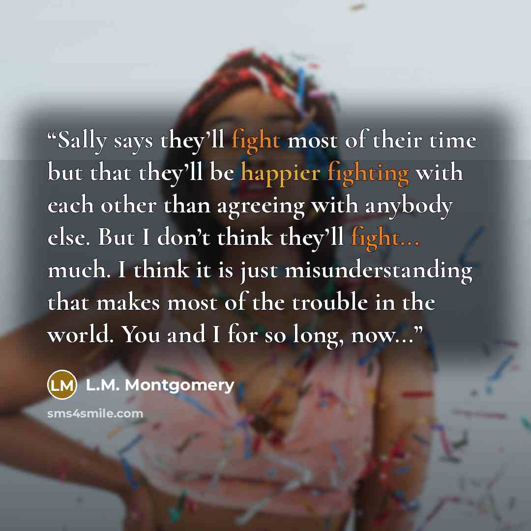“Sally says they’ll fight most of their time but that they’ll be happier fighting with each other than agreeing with anybody else. But I don’t think they’ll fight... much. I think it is just misunderstanding that makes most of the trouble in the world. You and I for so long, now...” quote by L.M. Montgomery