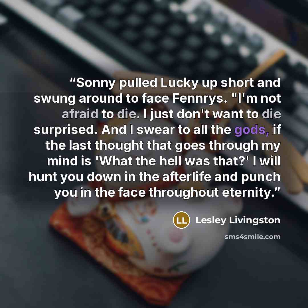 “Sonny pulled Lucky up short and swung around to face Fennrys. "I'm not afraid to die. I just don't want to die surprised. And I swear to all the gods, if the last thought that goes through my mind is 'What the hell was that?' I will hunt you down in the afterlife and punch you in the face…” quote by Lesley Livingston