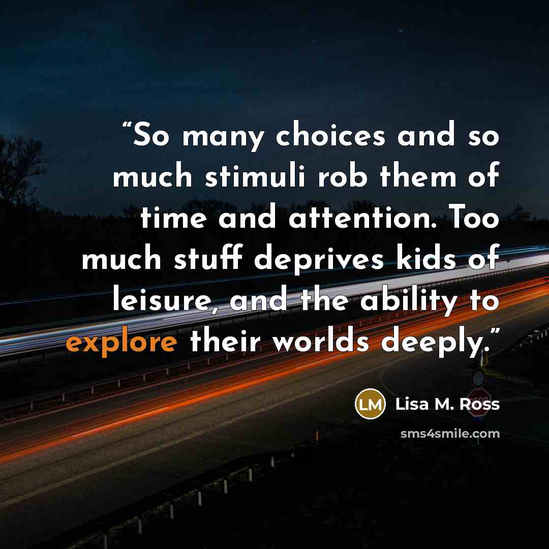 “So many choices and so much stimuli rob them of time and attention. Too much stuff deprives kids of leisure, and the ability to explore their worlds deeply.” quote by Lisa M. Ross
