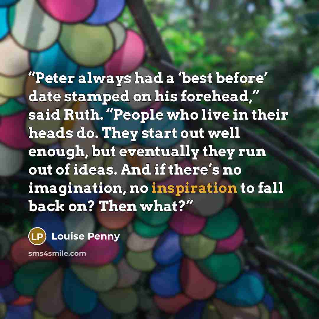 “Peter always had a ‘best before’ date stamped on his forehead,” said Ruth. “People who live in their heads do. They start out well enough, but eventually they run out of ideas. And if there’s no imagination, no inspiration to fall back on? Then what?” quote by Louise Penny