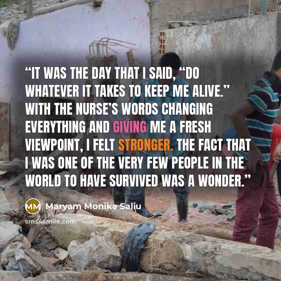 “It was the day that I said, “do whatever it takes to keep me alive.” With the nurse’s words changing everything and giving me a fresh viewpoint, I felt stronger. The fact that I was one of the very few people in the world to have survived was a wonder.” quote by Maryam Monika Saliu