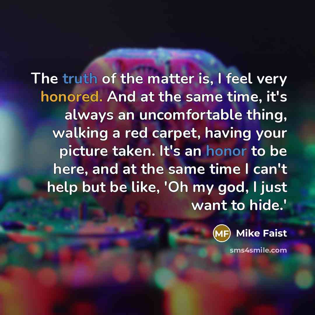 “The truth of the matter is, I feel very honored. And at the same time, it's always an uncomfortable thing, walking a red carpet, having your picture taken. It's an honor to be here, and at the same time I can't help but be like, 'Oh my god, I just want to hide.'” quote by Mike Faist
