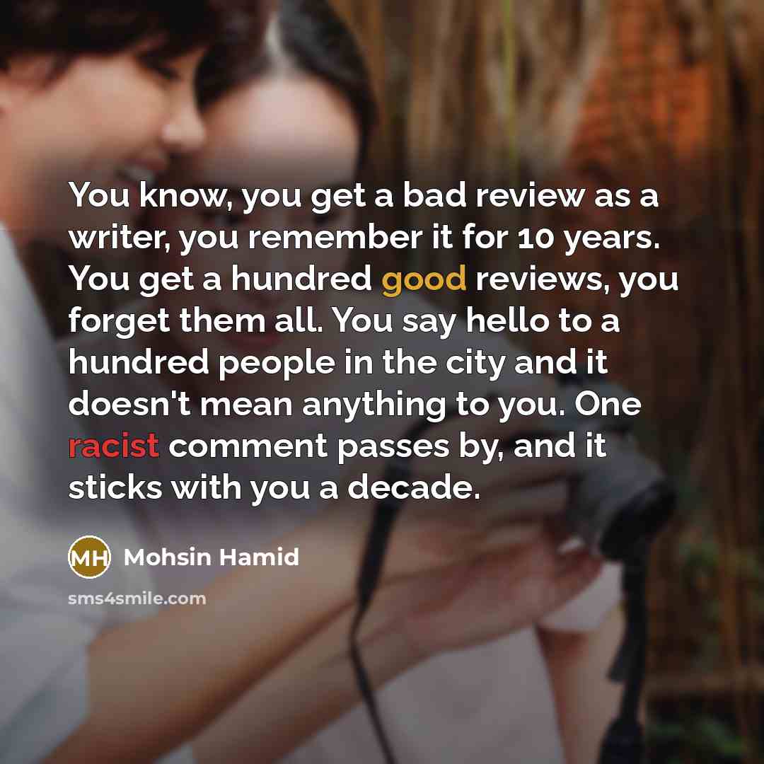 “You know, you get a bad review as a writer, you remember it for 10 years. You get a hundred good reviews, you forget them all. You say hello to a hundred people in the city and it doesn't mean anything to you. One racist comment passes by, and it sticks with you a decade.” quote by Mohsin Hamid