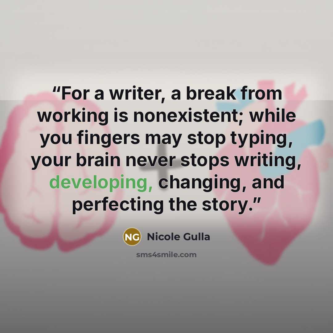 “For a writer, a break from working is nonexistent; while you fingers may stop typing, your brain never stops writing, developing, changing, and perfecting the story.” quote by Nicole Gulla