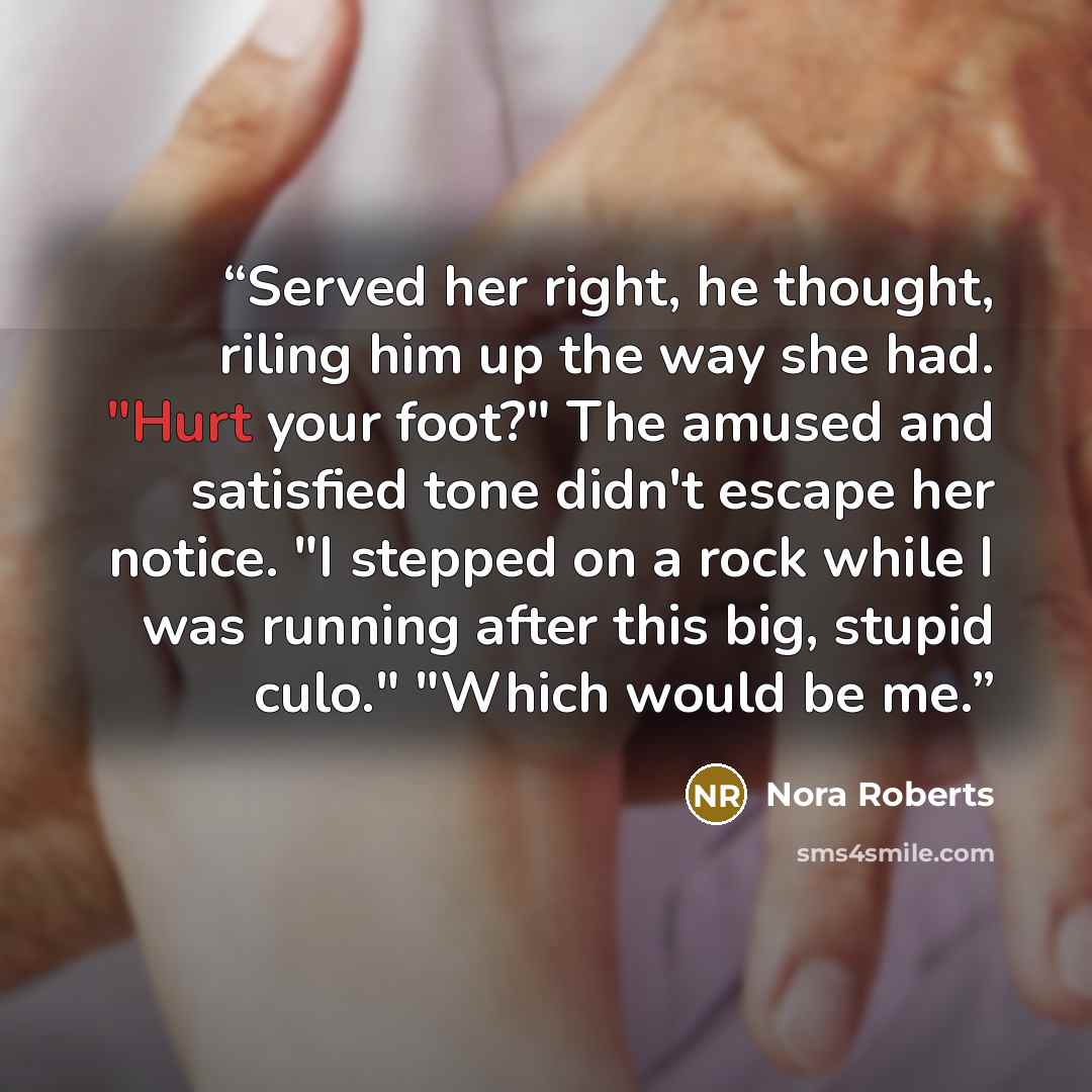 “Served her right, he thought, riling him up the way she had. "Hurt your foot?" The amused and satisfied tone didn't escape her notice. "I stepped on a rock while I was running after this big, stupid culo." "Which would be me.” quote by Nora Roberts