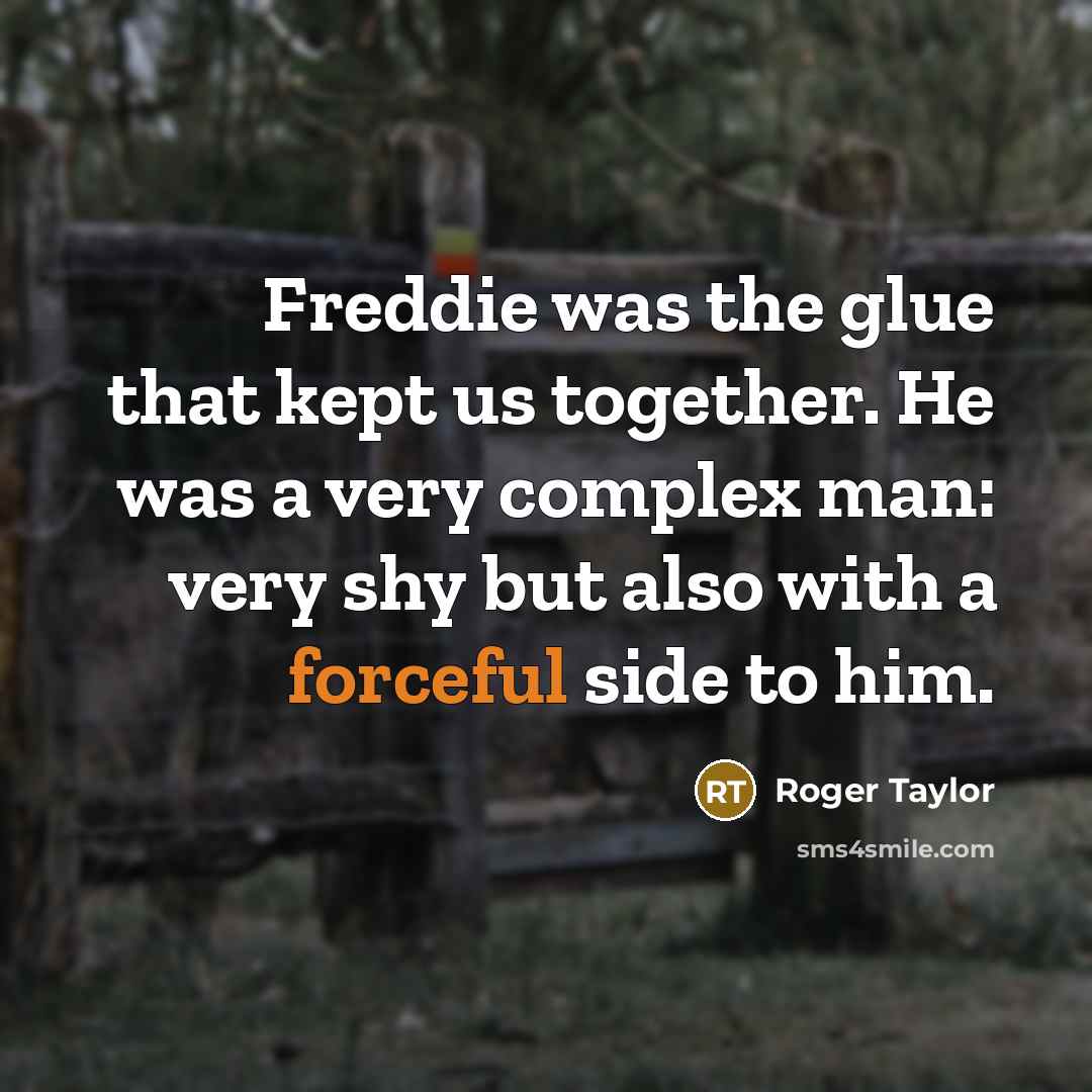 “Freddie was the glue that kept us together. He was a very complex man: very shy but also with a forceful side to him.” quote by Roger Taylor