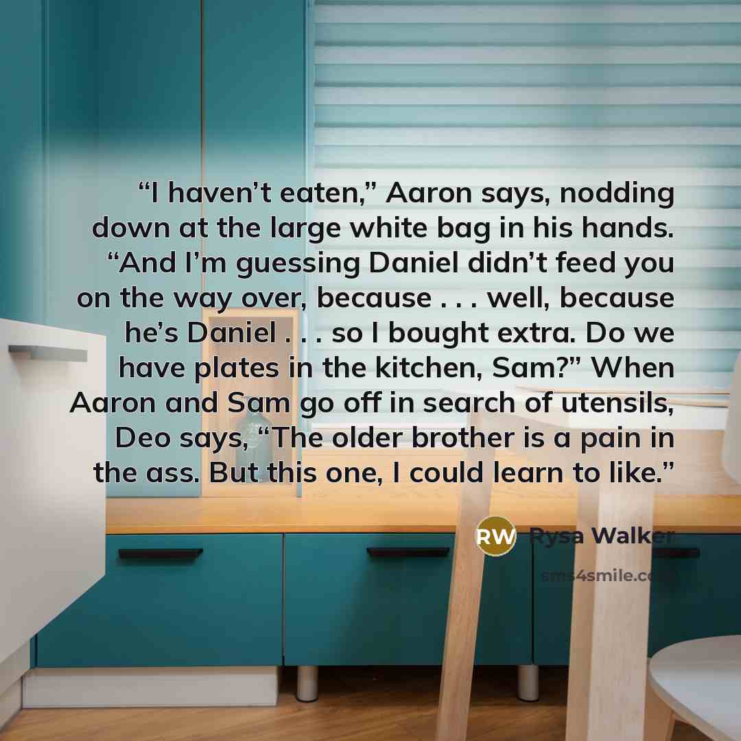 “I haven’t eaten,” Aaron says, nodding down at the large white bag in his hands. “And I’m guessing Daniel didn’t feed you on the way over, because . . . well, because he’s Daniel . . . so I bought extra. Do we have plates in the kitchen, Sam?” When Aaron and Sam go off in search of utensils, Deo…” quote by Rysa Walker