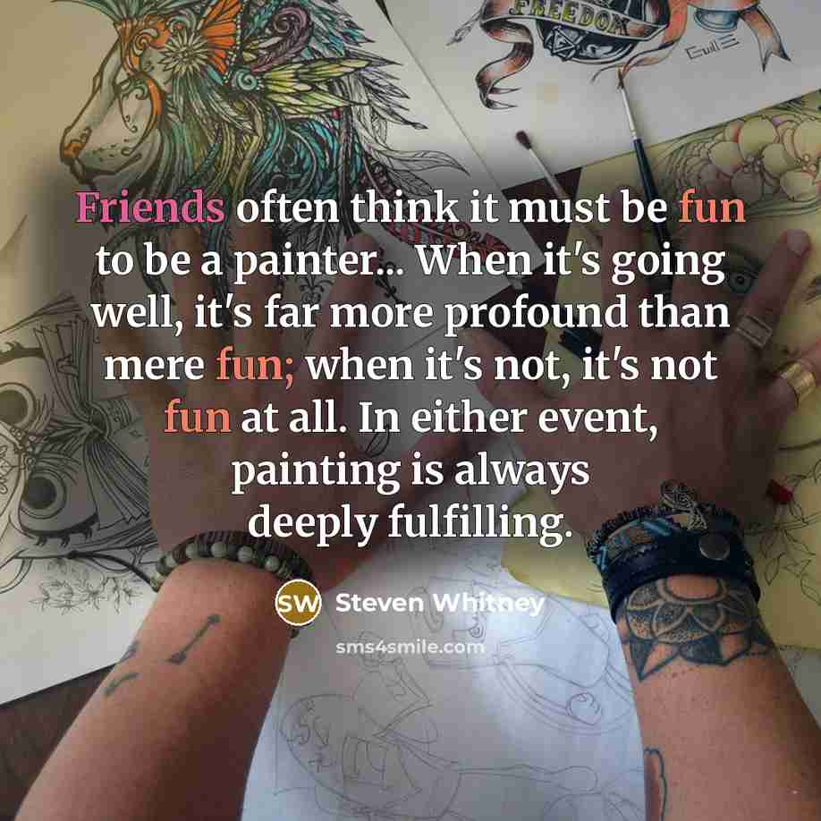 “Friends often think it must be fun to be a painter... When it's going well, it's far more profound than mere fun; when it's not, it's not fun at all. In either event, painting is always deeply fulfilling.” quote by Steven Whitney