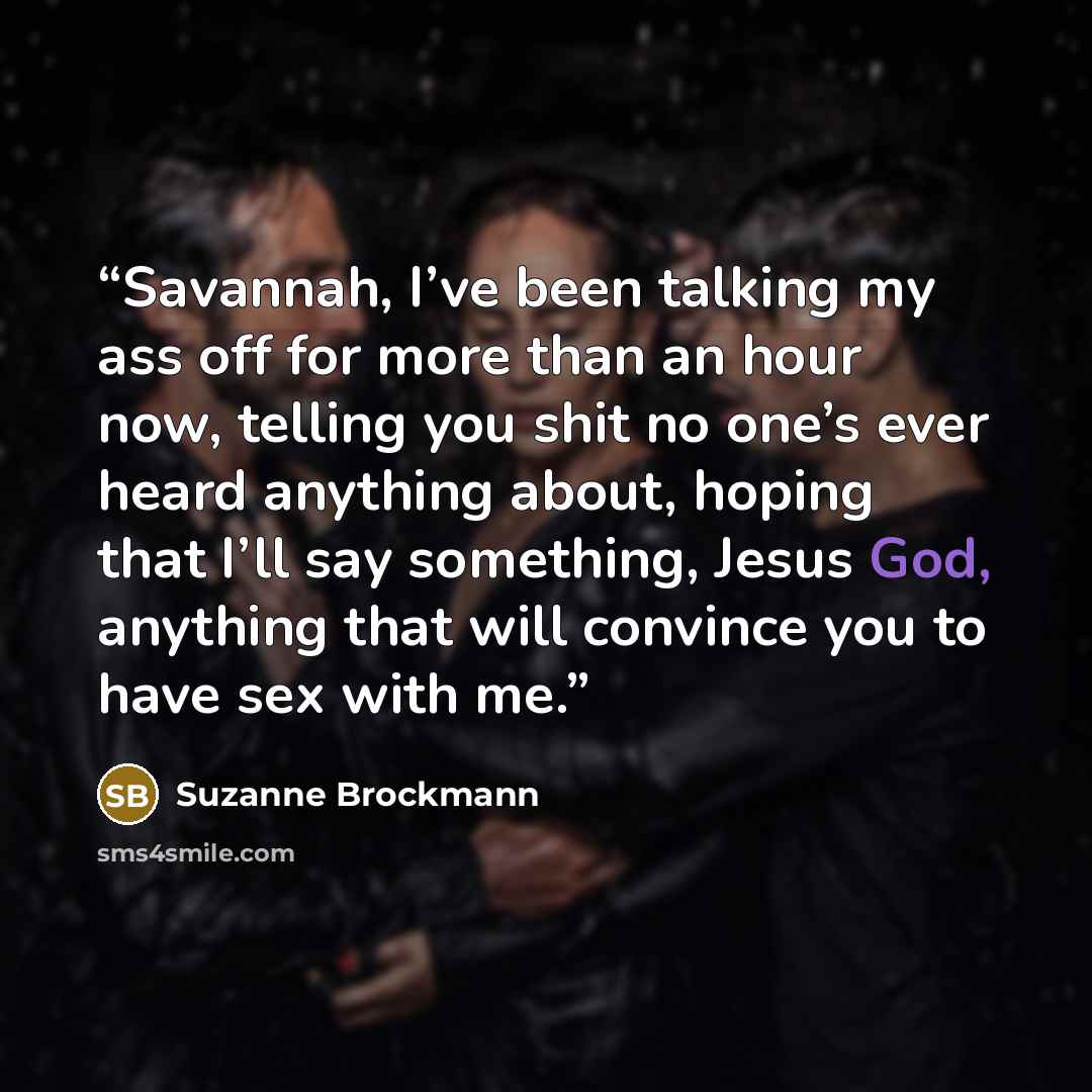 “Savannah, I’ve been talking my ass off for more than an hour now, telling you shit no one’s ever heard anything about, hoping that I’ll say something, Jesus God, anything that will convince you to have sex with me.” quote by Suzanne Brockmann
