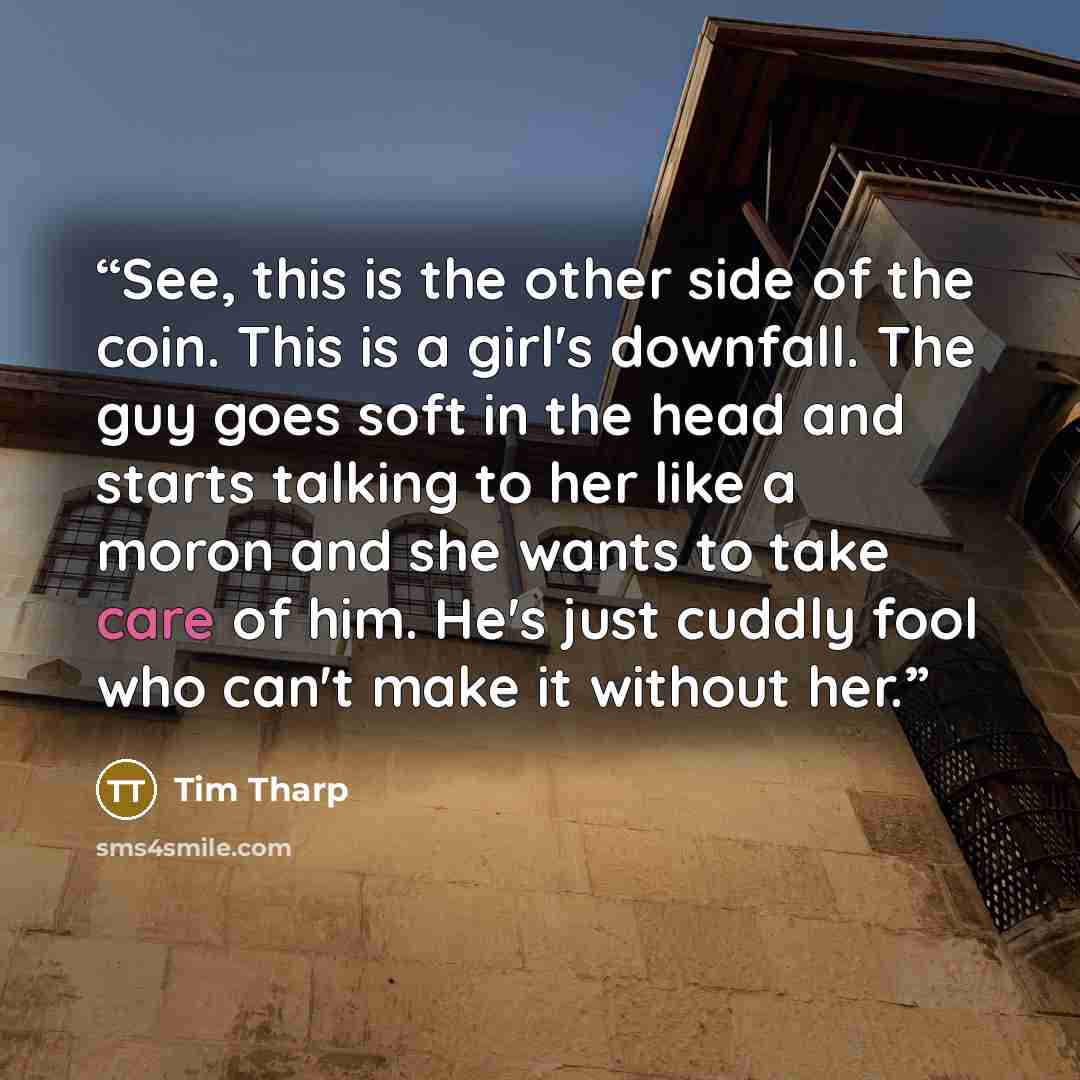 “See, this is the other side of the coin. This is a girl's downfall. The guy goes soft in the head and starts talking to her like a moron and she wants to take care of him. He's just cuddly fool who can't make it without her.” quote by Tim Tharp