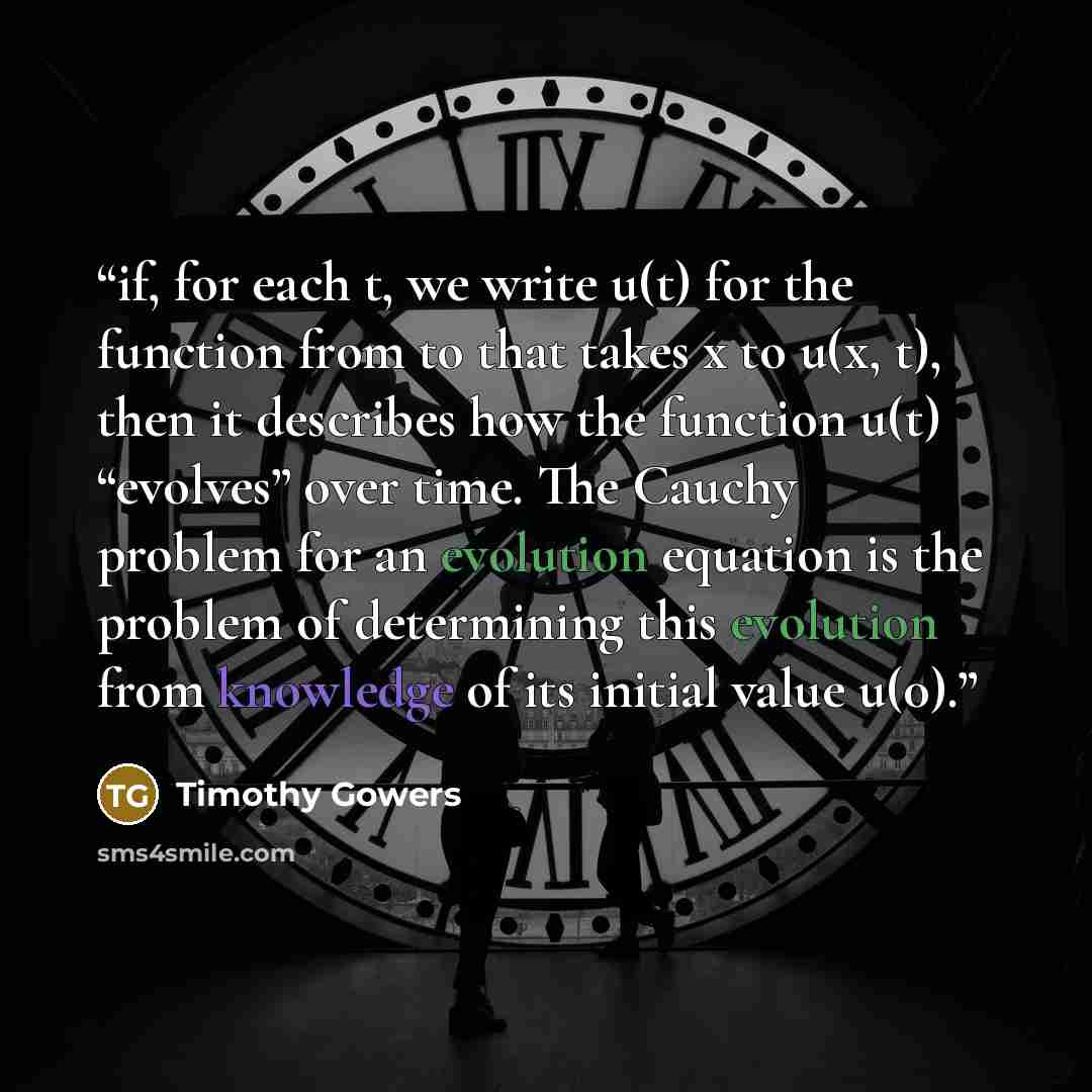 “if, for each t, we write u(t) for the function from to that takes x to u(x, t), then it describes how the function u(t) “evolves” over time. The Cauchy problem for an evolution equation is the problem of determining this evolution from knowledge of its initial value u(0).” quote by Timothy Gowers