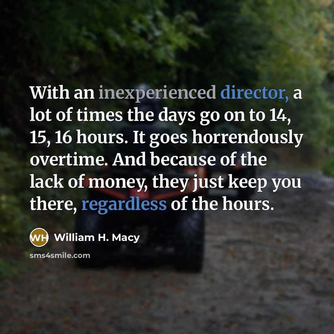 “With an inexperienced director, a lot of times the days go on to 14, 15, 16 hours. It goes horrendously overtime. And because of the lack of money, they just keep you there, regardless of the hours.” quote by William H. Macy