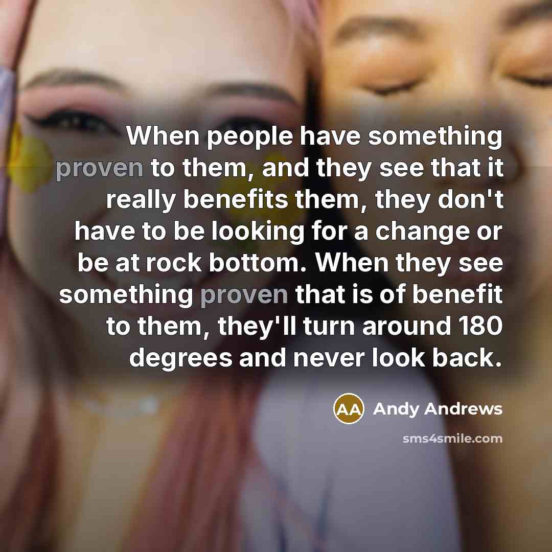“When people have something proven to them, and they see that it really benefits them, they don't have to be looking for a change or be at rock bottom. When they see something proven that is of benefit to them, they'll turn around 180 degrees and never look back.” quote by Andy Andrews