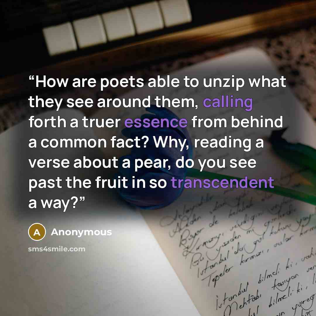 “How are poets able to unzip what they see around them, calling forth a truer essence from behind a common fact? Why, reading a verse about a pear, do you see past the fruit in so transcendent a way?” quote by Anonymous
