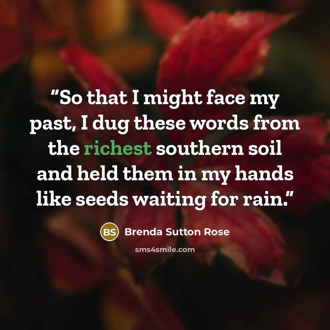 “So that I might face my past, I dug these words from the richest southern soil and held them in my hands like seeds waiting for rain.” quote by Brenda Sutton Rose