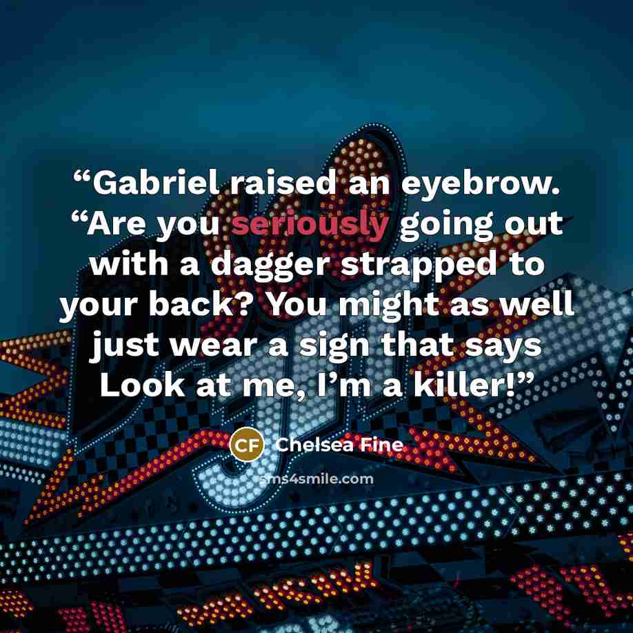 “Gabriel raised an eyebrow. “Are you seriously going out with a dagger strapped to your back? You might as well just wear a sign that says Look at me, I’m a killer!” quote by Chelsea Fine
