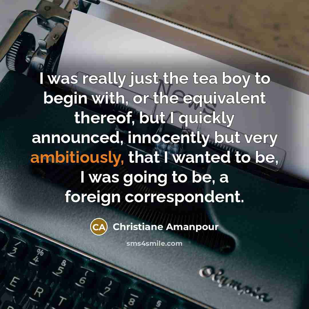 “I was really just the tea boy to begin with, or the equivalent thereof, but I quickly announced, innocently but very ambitiously, that I wanted to be, I was going to be, a foreign correspondent.” quote by Christiane Amanpour